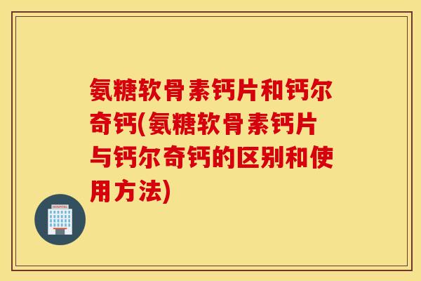 氨糖软骨素钙片和钙尔奇钙(氨糖软骨素钙片与钙尔奇钙的区别和使用方法) 氨糖软骨素钙片和钙尔奇钙(氨糖软骨素钙片与钙尔奇钙的区别和使用方法)