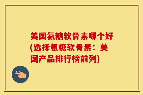 美国氨糖软骨素哪个好(选择氨糖软骨素：美国产品排行榜前列)