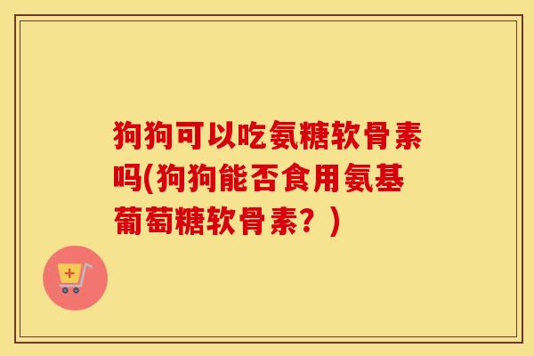 狗狗可以吃氨糖软骨素吗(狗狗能否食用氨基葡萄糖软骨素？)