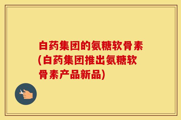 白药集团的氨糖软骨素(白药集团推出氨糖软骨素产品新品)