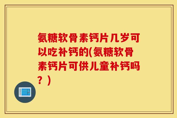 氨糖软骨素钙片几岁可以吃补钙的(氨糖软骨素钙片可供儿童补钙吗？)