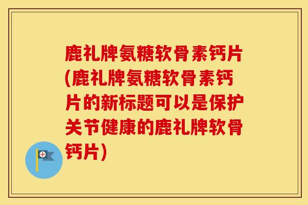 鹿礼牌氨糖软骨素钙片(鹿礼牌氨糖软骨素钙片的新标题可以是保护关节健康的鹿礼牌软骨钙片)