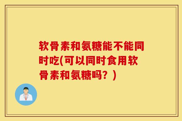 软骨素和氨糖能不能同时吃(可以同时食用软骨素和氨糖吗？)