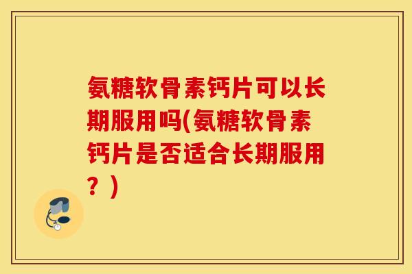 氨糖软骨素钙片可以长期服用吗(氨糖软骨素钙片是否适合长期服用？)