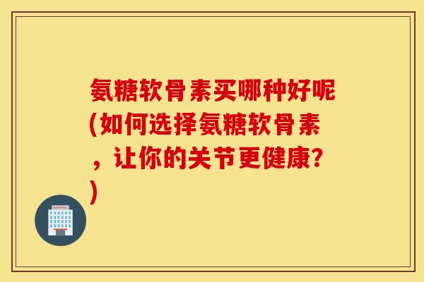 氨糖软骨素买哪种好呢(如何选择氨糖软骨素,让你的关节更健康?) 氨糖软骨素买哪种好呢(如何选择氨糖软骨素,让你的关节更健康?)