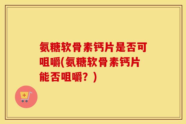 氨糖软骨素钙片是否可咀嚼(氨糖软骨素钙片能否咀嚼?) 氨糖软骨素钙片是否可咀嚼(氨糖软骨素钙片能否咀嚼?)