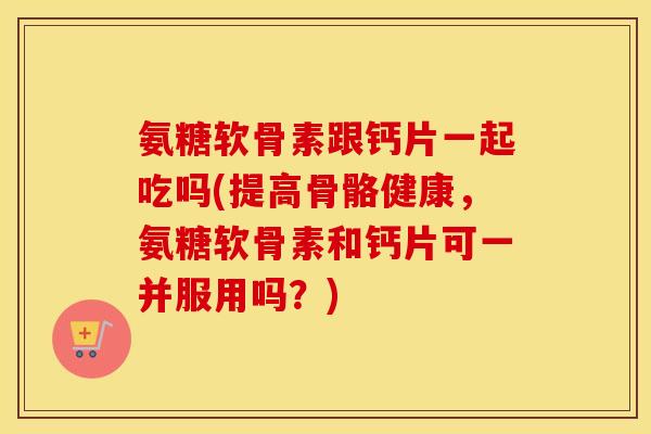 氨糖软骨素跟钙片一起吃吗(提高骨骼健康,氨糖软骨素和钙片可一并服用吗?) 氨糖软骨素跟钙片一起吃吗(提高骨骼健康,氨糖软骨素和钙片可一并服用吗?)