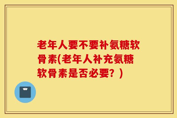 老年人要不要补氨糖软骨素(老年人补充氨糖软骨素是否必要?) 老年人要不要补氨糖软骨素(老年人补充氨糖软骨素是否必要?)