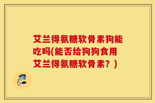 艾兰得氨糖软骨素狗能吃吗(能否给狗狗食用艾兰得氨糖软骨素?) 艾兰得氨糖软骨素狗能吃吗(能否给狗狗食用艾兰得氨糖软骨素?)