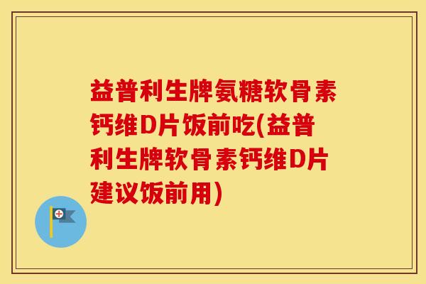 益普利生牌氨糖软骨素钙维D片饭前吃(益普利生牌软骨素钙维D片建议饭前用)