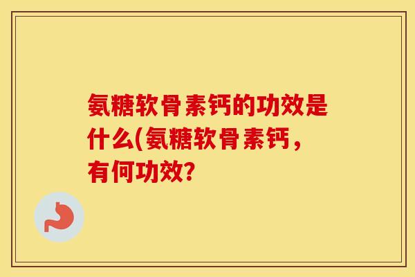 氨糖软骨素钙的功效是什么(氨糖软骨素钙,有何功效? 氨糖软骨素钙的功效是什么(氨糖软骨素钙,有何功效?