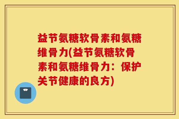 益节氨糖软骨素和氨糖维骨力(益节氨糖软骨素和氨糖维骨力:保护关节健康的良方) 益节氨糖软骨素和氨糖维骨力(益节氨糖软骨素和氨糖维骨力:保护关节健康的良方)