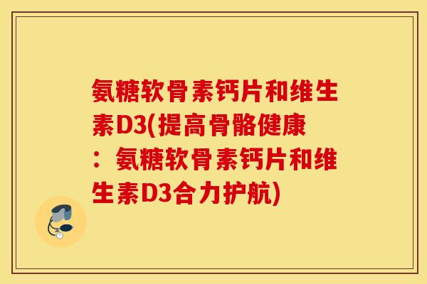 氨糖软骨素钙片和维生素D3(提高骨骼健康:氨糖软骨素钙片和维生素D3合力护航) 氨糖软骨素钙片和维生素D3(提高骨骼健康:氨糖软骨素钙片和维生素D3合力护航)