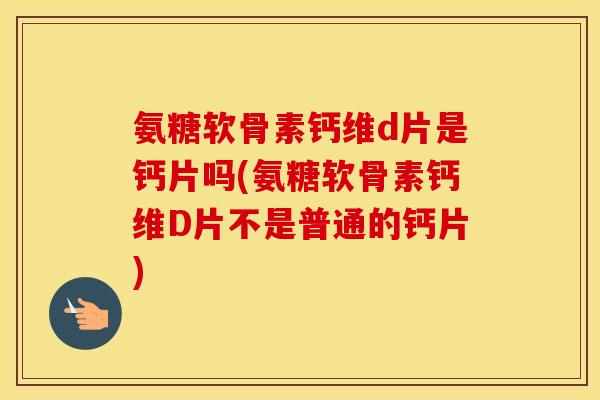 氨糖软骨素钙维d片是钙片吗(氨糖软骨素钙维D片不是普通的钙片)