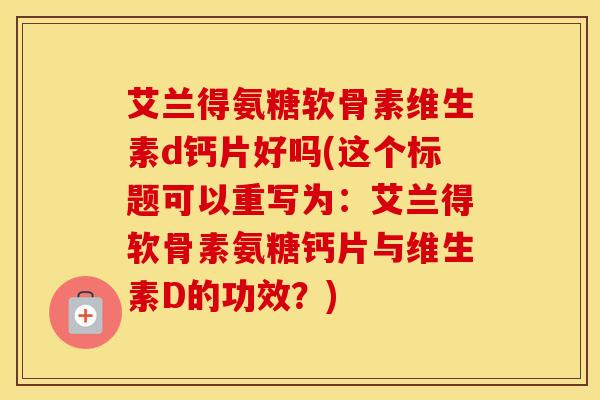 艾兰得氨糖软骨素维生素d钙片好吗(这个标题可以重写为：艾兰得软骨素氨糖钙片与维生素D的功效？)