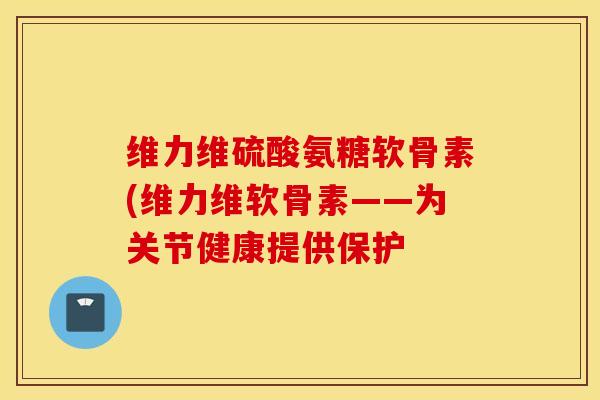 维力维硫酸氨糖软骨素(维力维软骨素——为关节健康提供保护 维力维硫酸氨糖软骨素(维力维软骨素——为关节健康提供保护