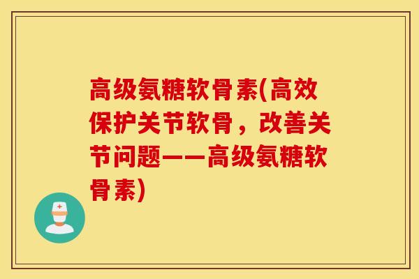 高级氨糖软骨素(高效保护关节软骨，改善关节问题——高级氨糖软骨素)