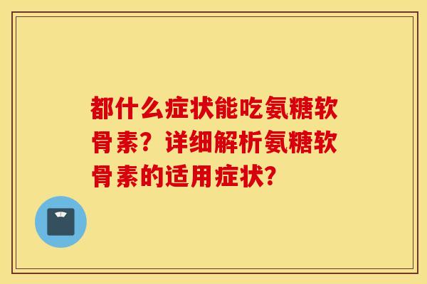 都什么症状能吃氨糖软骨素?详细解析氨糖软骨素的适用症状? 都什么症状能吃氨糖软骨素?详细解析氨糖软骨素的适用症状?