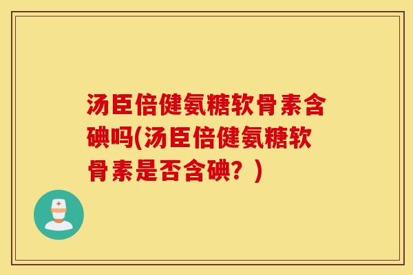 汤臣倍健氨糖软骨素含碘吗(汤臣倍健氨糖软骨素是否含碘？)