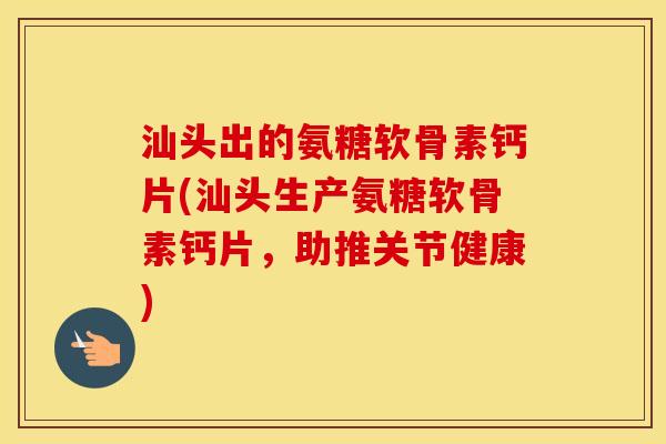 汕头出的氨糖软骨素钙片(汕头生产氨糖软骨素钙片,助推关节健康) 汕头出的氨糖软骨素钙片(汕头生产氨糖软骨素钙片,助推关节健康)