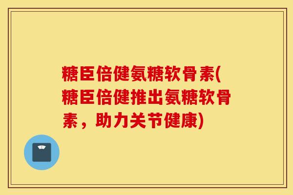 糖臣倍健氨糖软骨素(糖臣倍健推出氨糖软骨素,助力关节健康) 糖臣倍健氨糖软骨素(糖臣倍健推出氨糖软骨素,助力关节健康)