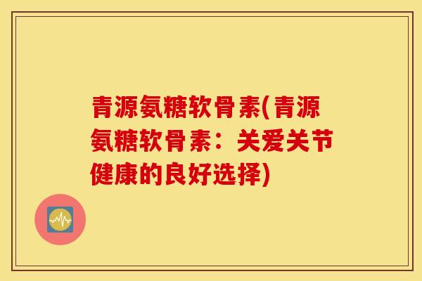 青源氨糖软骨素(青源氨糖软骨素：关爱关节健康的良好选择)