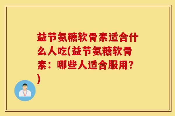 益节氨糖软骨素适合什么人吃(益节氨糖软骨素：哪些人适合服用？)