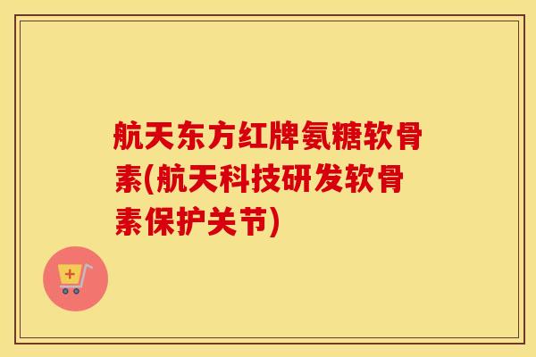 航天东方红牌氨糖软骨素(航天科技研发软骨素保护关节)