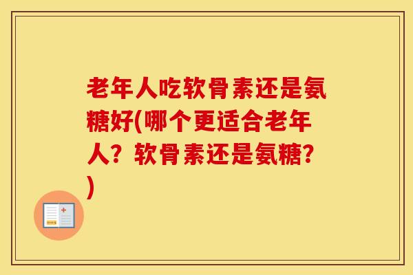 老年人吃软骨素还是氨糖好(哪个更适合老年人？软骨素还是氨糖？)