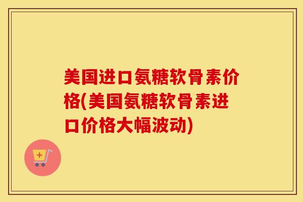 美国进口氨糖软骨素价格(美国氨糖软骨素进口价格大幅波动)