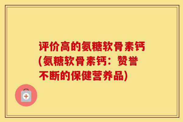 评价高的氨糖软骨素钙(氨糖软骨素钙:赞誉不断的保健营养品) 评价高的氨糖软骨素钙(氨糖软骨素钙:赞誉不断的保健营养品)