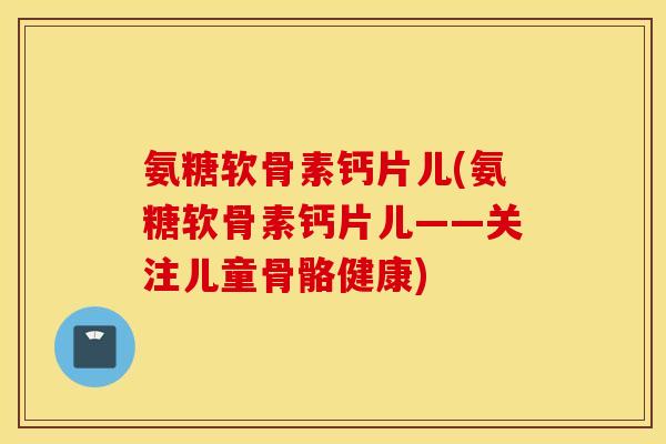 氨糖软骨素钙片儿(氨糖软骨素钙片儿——关注儿童骨骼健康)