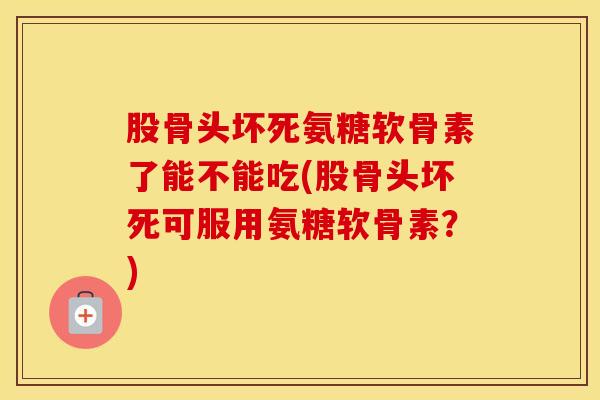 股骨头坏死氨糖软骨素了能不能吃(股骨头坏死可服用氨糖软骨素?) 股骨头坏死氨糖软骨素了能不能吃(股骨头坏死可服用氨糖软骨素?)