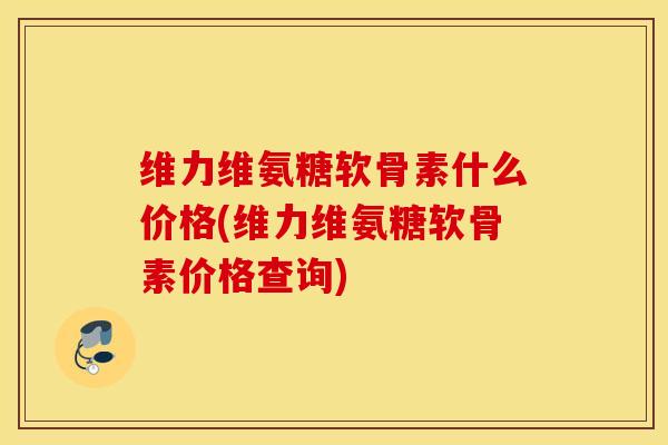 维力维氨糖软骨素什么价格(维力维氨糖软骨素价格查询)