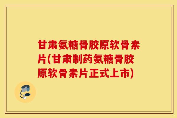 甘肃氨糖骨胶原软骨素片(甘肃制药氨糖骨胶原软骨素片正式上市) 甘肃氨糖骨胶原软骨素片(甘肃制药氨糖骨胶原软骨素片正式上市)