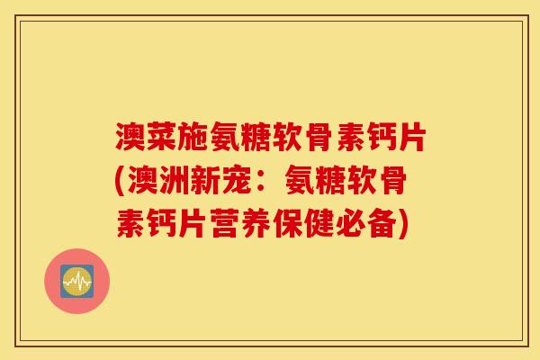 澳菜施氨糖软骨素钙片(澳洲新宠：氨糖软骨素钙片营养保健必备)