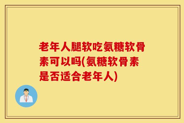老年人腿软吃氨糖软骨素可以吗(氨糖软骨素是否适合老年人) 老年人腿软吃氨糖软骨素可以吗(氨糖软骨素是否适合老年人)