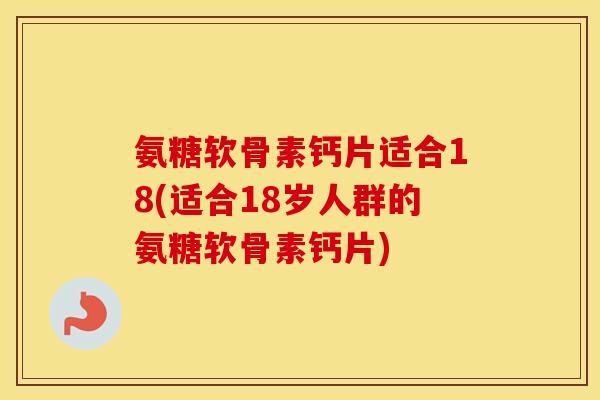 氨糖软骨素钙片适合18(适合18岁人群的氨糖软骨素钙片) 氨糖软骨素钙片适合18(适合18岁人群的氨糖软骨素钙片)