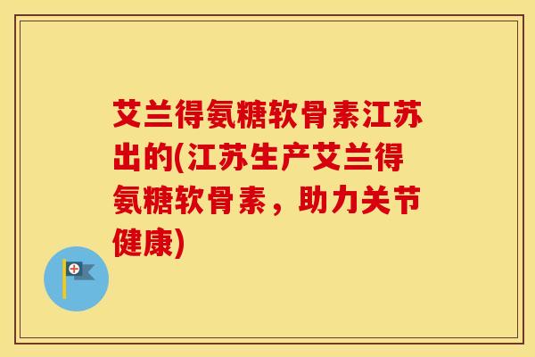 艾兰得氨糖软骨素江苏出的(江苏生产艾兰得氨糖软骨素,助力关节健康) 艾兰得氨糖软骨素江苏出的(江苏生产艾兰得氨糖软骨素,助力关节健康)
