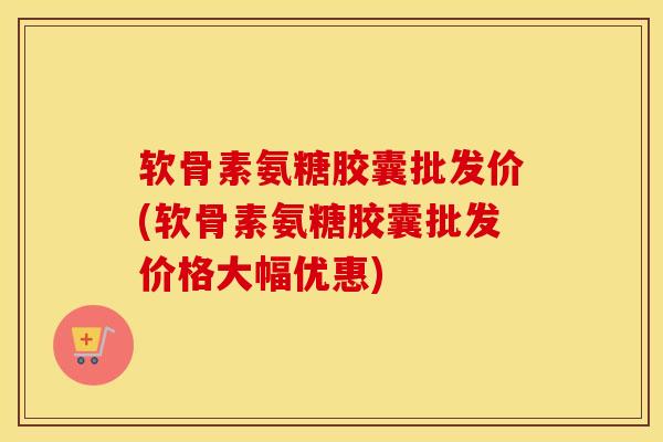 软骨素氨糖胶囊批发价(软骨素氨糖胶囊批发价格大幅优惠) 软骨素氨糖胶囊批发价(软骨素氨糖胶囊批发价格大幅优惠)