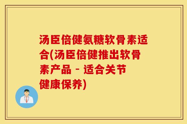 汤臣倍健氨糖软骨素适合(汤臣倍健推出软骨素产品 - 适合关节健康保养) 汤臣倍健氨糖软骨素适合(汤臣倍健推出软骨素产品 - 适合关节健康保养)