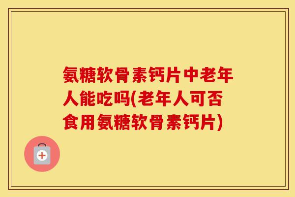氨糖软骨素钙片中老年人能吃吗(老年人可否食用氨糖软骨素钙片)