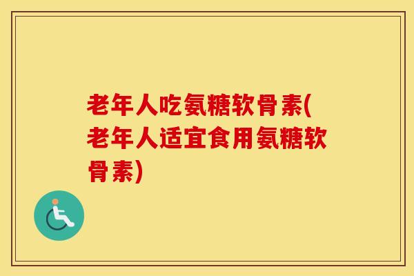 老年人吃氨糖软骨素(老年人适宜食用氨糖软骨素)