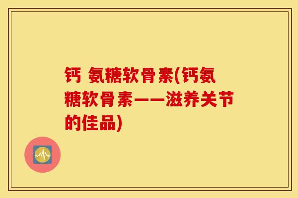 钙 氨糖软骨素(钙氨糖软骨素——滋养关节的佳品) 钙 氨糖软骨素(钙氨糖软骨素——滋养关节的佳品)