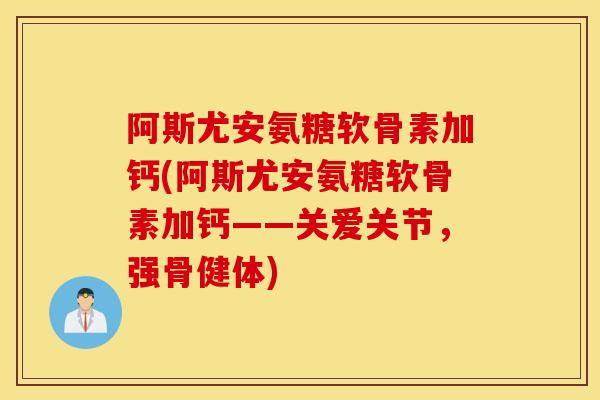 阿斯尤安氨糖软骨素加钙(阿斯尤安氨糖软骨素加钙——关爱关节，强骨健体)