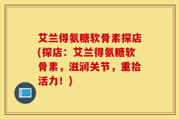 艾兰得氨糖软骨素探店(探店：艾兰得氨糖软骨素，滋润关节，重拾活力！)