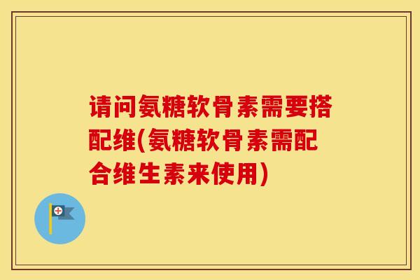 请问氨糖软骨素需要搭配维(氨糖软骨素需配合维生素来使用)