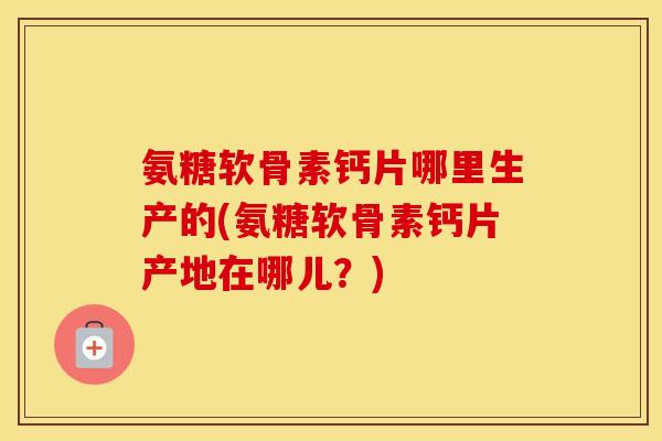 氨糖软骨素钙片哪里生产的(氨糖软骨素钙片产地在哪儿?) 氨糖软骨素钙片哪里生产的(氨糖软骨素钙片产地在哪儿?)