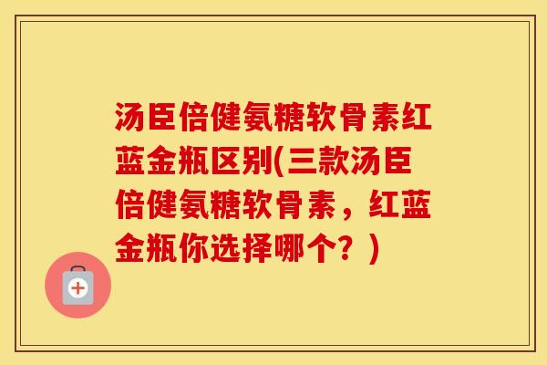 汤臣倍健氨糖软骨素红蓝金瓶区别(三款汤臣倍健氨糖软骨素，红蓝金瓶你选择哪个？)
