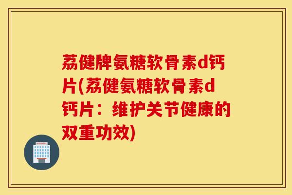荔健牌氨糖软骨素d钙片(荔健氨糖软骨素d钙片:维护关节健康的双重功效) 荔健牌氨糖软骨素d钙片(荔健氨糖软骨素d钙片:维护关节健康的双重功效)